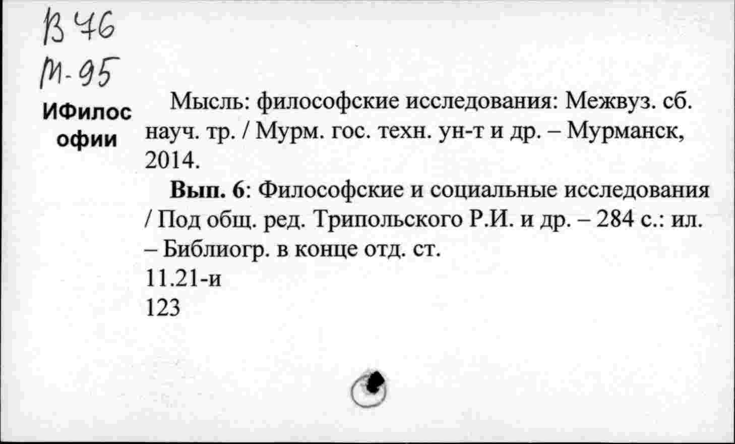 ﻿ИФилос офии
Мысль: философские исследования: Межвуз. сб. науч. тр. / Мурм. гос. техн, ун-т и др. - Мурманск, 2014.
Вып. 6: Философские и социальные исследования / Под общ. ред. Трипольского Р.И. и др. - 284 с.: ил. - Библиогр. в конце отд. ст.
11.21-и
123